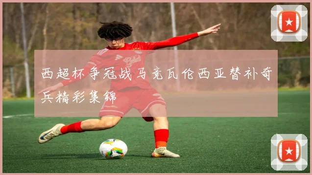 西超杯争冠战马竞瓦伦西亚替补奇兵精彩集锦