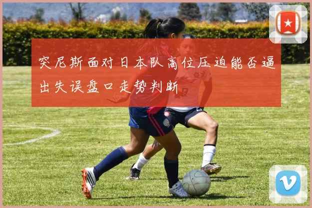 突尼斯面对日本队高位压迫能否逼出失误盘口走势判断