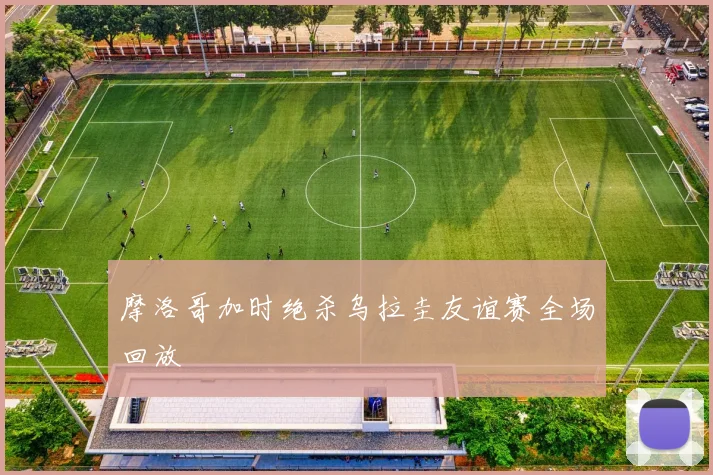 摩洛哥加时绝杀乌拉圭友谊赛全场回放