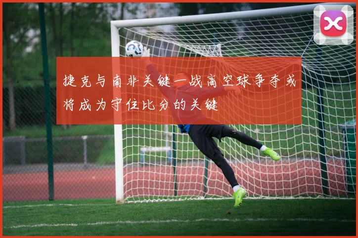 捷克与南非关键一战高空球争夺或将成为守住比分的关键