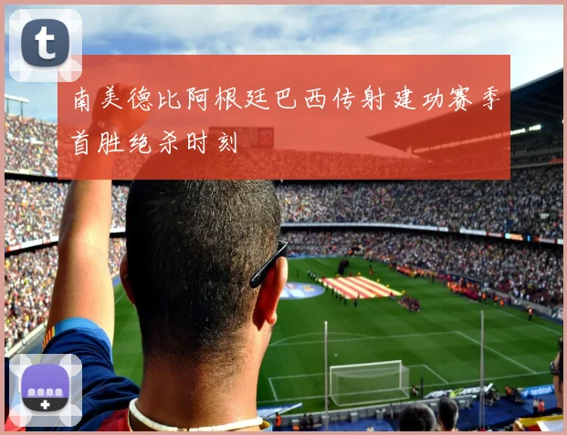 南美德比阿根廷巴西传射建功赛季首胜绝杀时刻