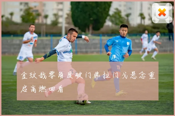 金玟哉零角度破门弗拉门戈悬念重启高燃回看
