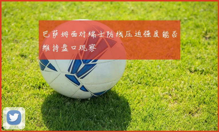 巴萨姆面对瑞士防线压迫强度能否维持盘口观察