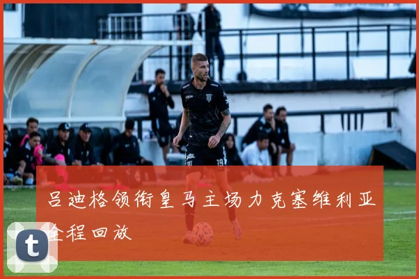 吕迪格领衔皇马主场力克塞维利亚全程回放