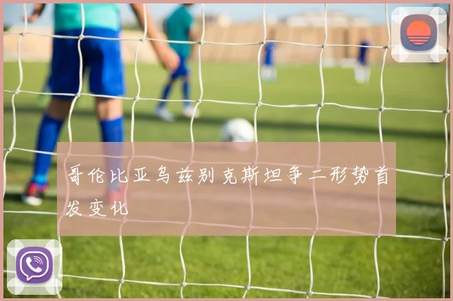 哥伦比亚乌兹别克斯坦争二形势首发变化