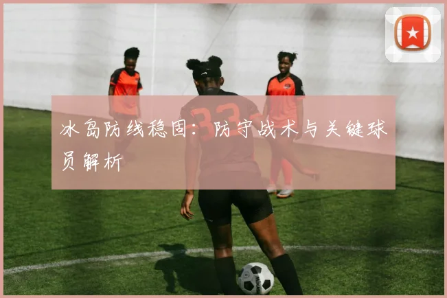 冰岛防线稳固：防守战术与关键球员解析