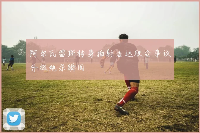 阿尔瓦雷斯转身抽射吉达联合争议升级绝杀瞬间