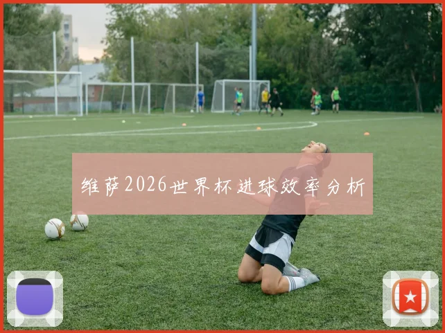 维萨2026世界杯进球效率分析