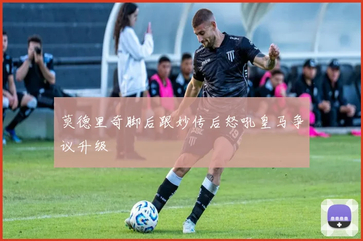 莫德里奇脚后跟妙传后怒吼皇马争议升级