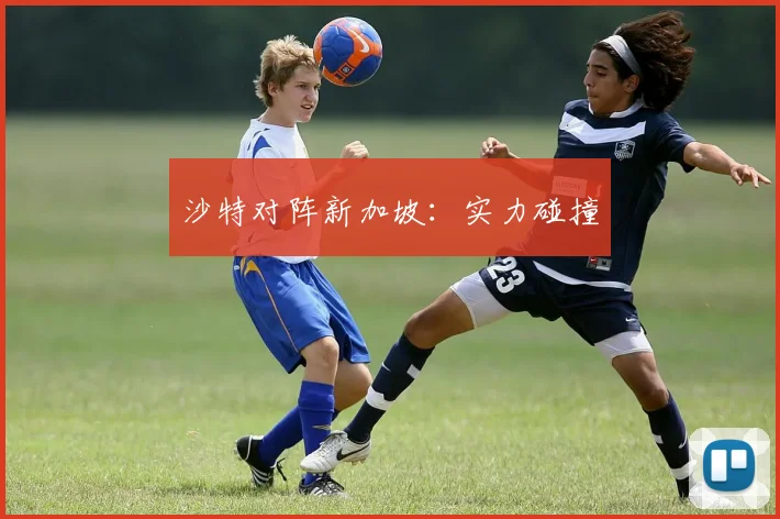 沙特对阵新加坡：实力碰撞