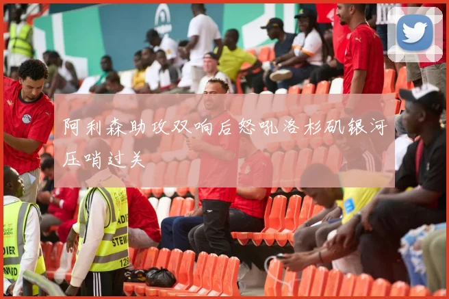 阿利森助攻双响后怒吼洛杉矶银河压哨过关