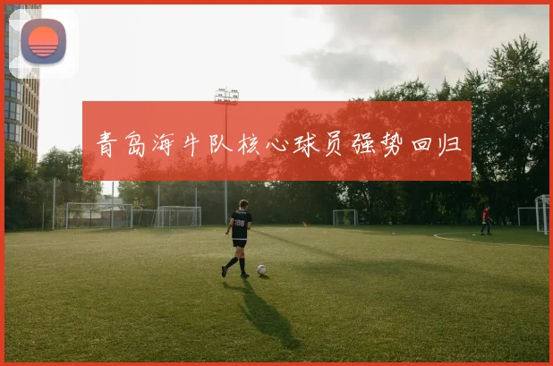 青岛海牛队核心球员强势回归