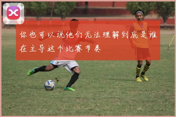 你也可以说他们无法理解到底是谁在主导这个比赛节奏