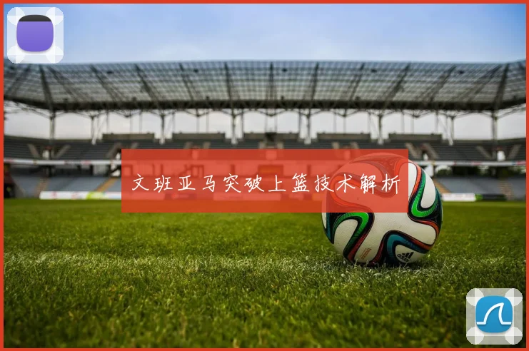 文班亚马突破上篮技术解析