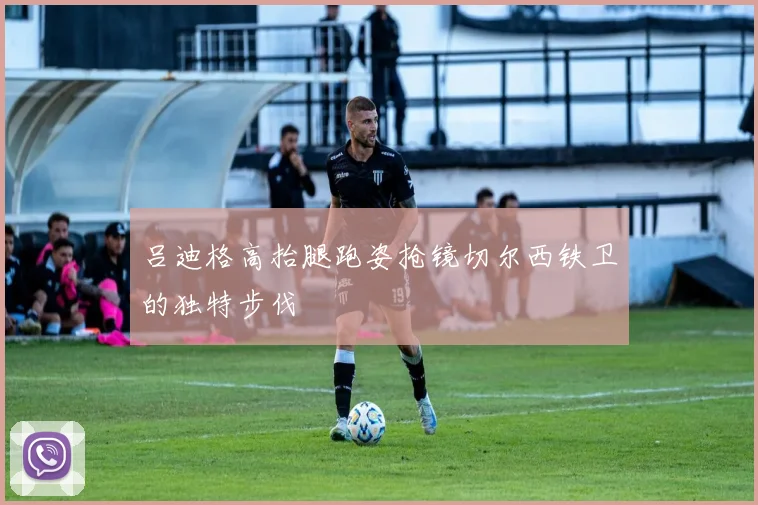 吕迪格高抬腿跑姿抢镜切尔西铁卫的独特步伐