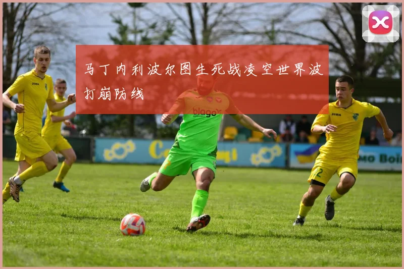 马丁内利波尔图生死战凌空世界波打崩防线
