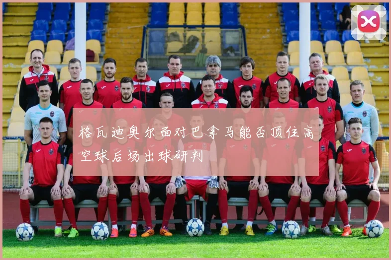 格瓦迪奥尔面对巴拿马能否顶住高空球后场出球研判