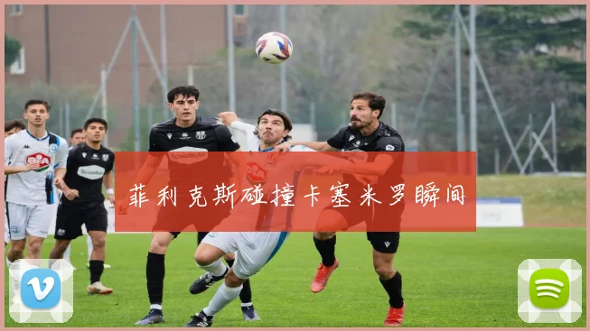 菲利克斯碰撞卡塞米罗瞬间
