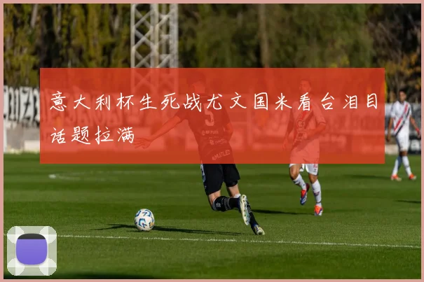 意大利杯生死战尤文国米看台泪目话题拉满