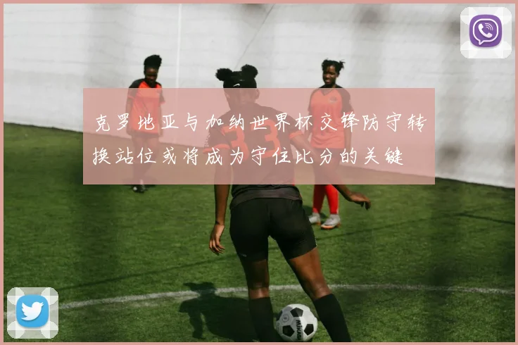 克罗地亚与加纳世界杯交锋防守转换站位或将成为守住比分的关键