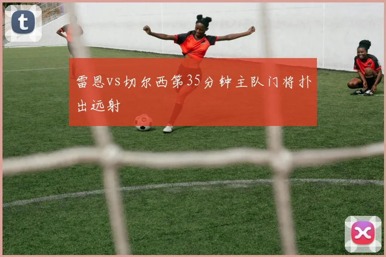 雷恩vs切尔西第35分钟主队门将扑出远射