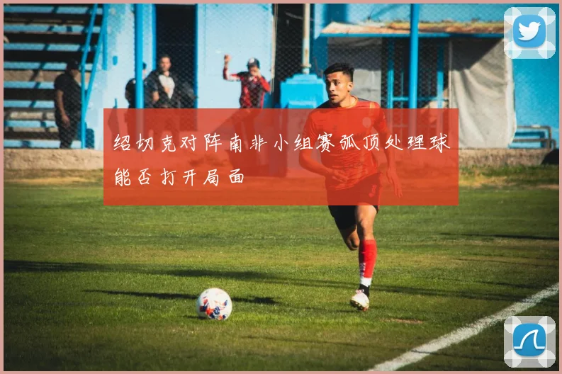 绍切克对阵南非小组赛弧顶处理球能否打开局面