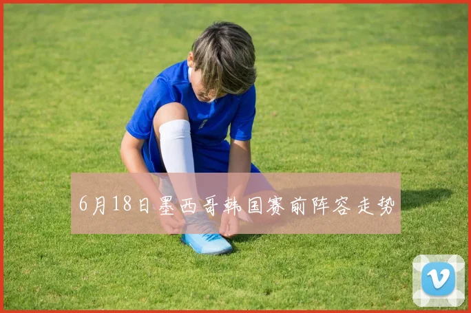 6月18日墨西哥韩国赛前阵容走势