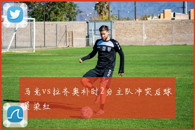 马竞vs拉齐奥补时2分主队冲突后球员染红