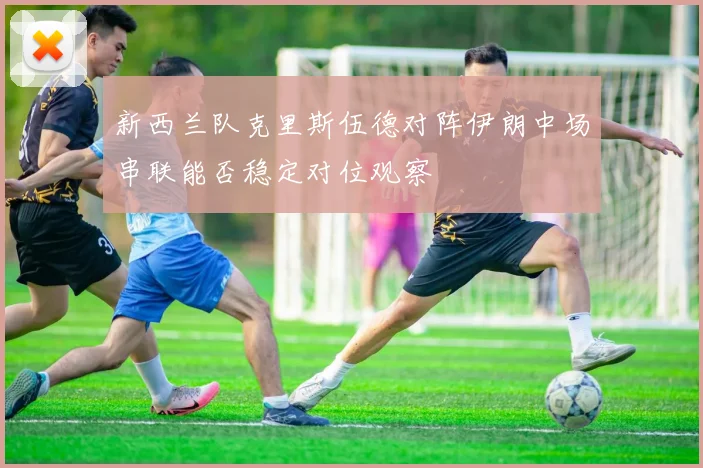 新西兰队克里斯伍德对阵伊朗中场串联能否稳定对位观察