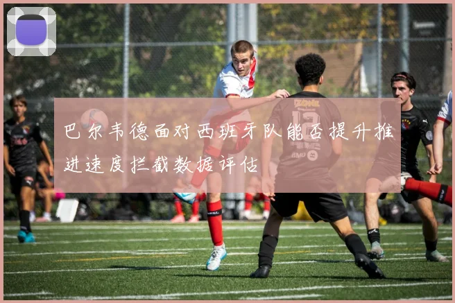 巴尔韦德面对西班牙队能否提升推进速度拦截数据评估