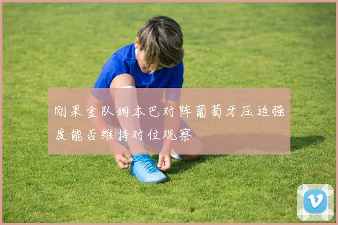 刚果金队姆本巴对阵葡萄牙压迫强度能否维持对位观察