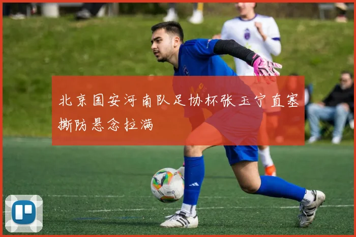北京国安河南队足协杯张玉宁直塞撕防悬念拉满