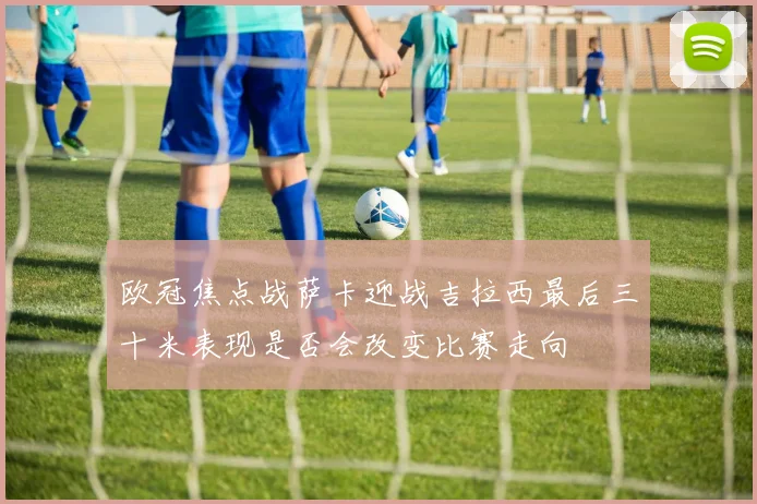 欧冠焦点战萨卡迎战吉拉西最后三十米表现是否会改变比赛走向