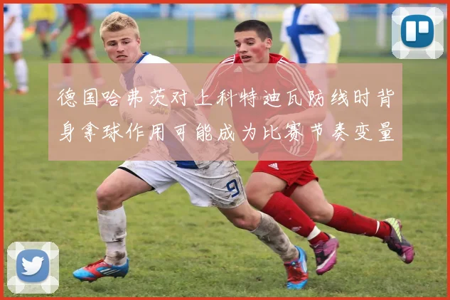 德国哈弗茨对上科特迪瓦防线时背身拿球作用可能成为比赛节奏变量