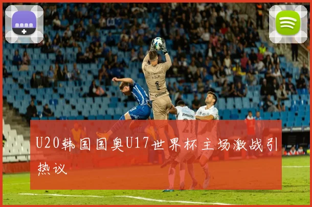 U20韩国国奥U17世界杯主场激战引热议