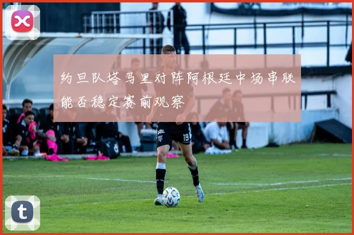 约旦队塔马里对阵阿根廷中场串联能否稳定赛前观察