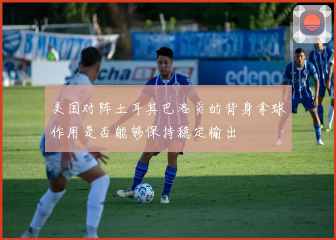 美国对阵土耳其巴洛贡的背身拿球作用是否能够保持稳定输出