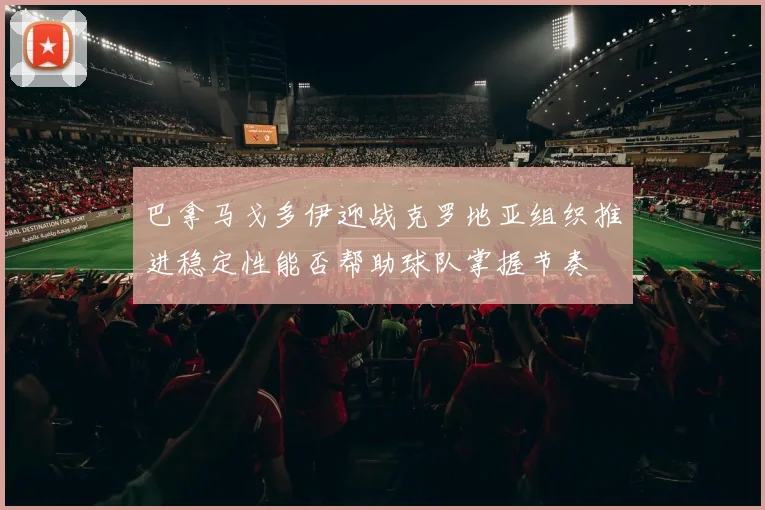 巴拿马戈多伊迎战克罗地亚组织推进稳定性能否帮助球队掌握节奏
