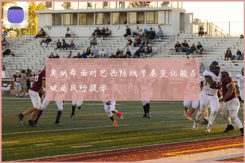 奥纳希面对巴西防线节奏变化能否破局风险提示