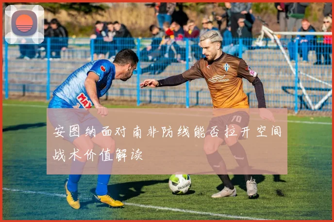 安图纳面对南非防线能否拉开空间战术价值解读